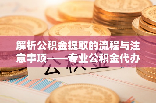 崇义解析公积金提取的流程与注意事项——专业公积金代办提取咨询服务