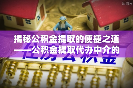 崇义揭秘公积金提取的便捷之道——公积金提取代办中介的专业服务