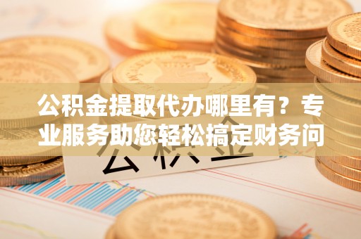 崇义公积金提取代办哪里有？专业服务助您轻松搞定财务问题