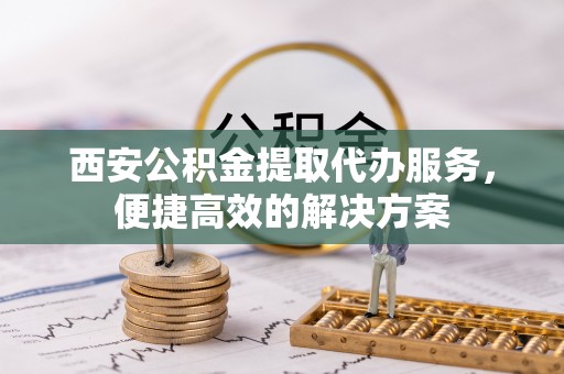 崇义西安公积金提取代办服务，便捷高效的解决方案