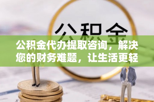 崇义公积金代办提取咨询，解决您的财务难题，让生活更轻松