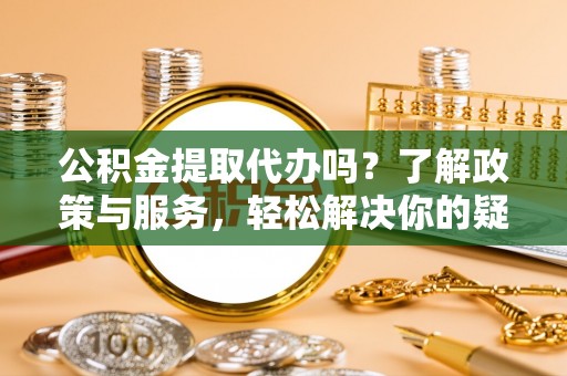 崇义公积金提取代办吗？了解政策与服务，轻松解决你的疑问