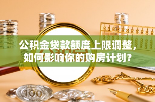 崇义公积金贷款额度上限调整，如何影响你的购房计划？
