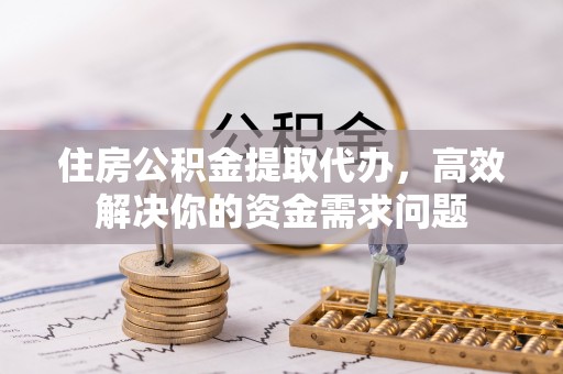崇义住房公积金提取代办，高效解决你的资金需求问题