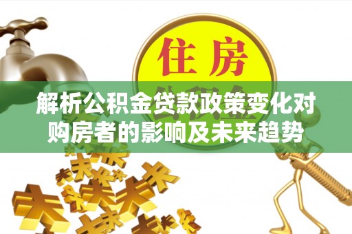 崇义解析公积金贷款政策变化对购房者的影响及未来趋势