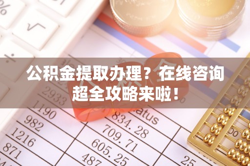 崇义公积金提取办理？在线咨询超全攻略来啦！