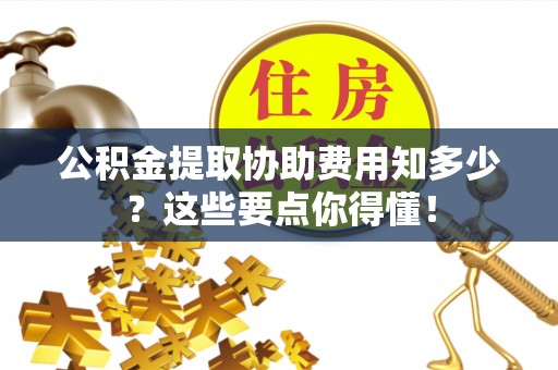 崇义公积金提取协助费用知多少？这些要点你得懂！