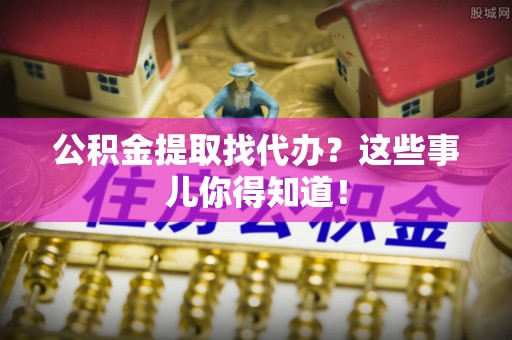 崇义公积金提取找代办？这些事儿你得知道！