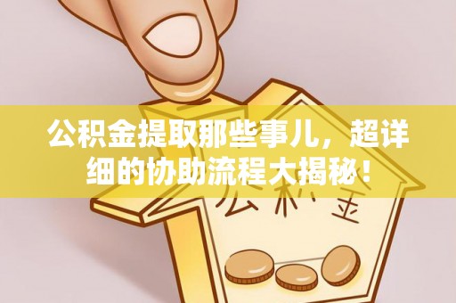 崇义公积金提取那些事儿，超详细的协助流程大揭秘！