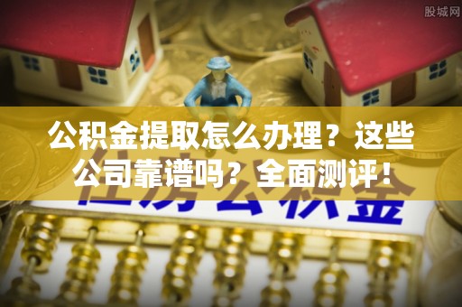 崇义公积金提取怎么办理？这些公司靠谱吗？全面测评！