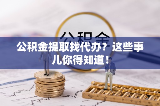 崇义公积金提取找代办？这些事儿你得知道！