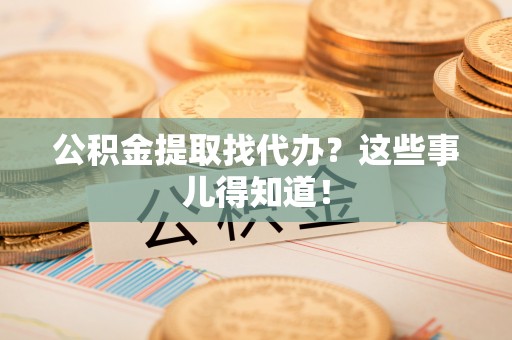 崇义公积金提取找代办？这些事儿得知道！