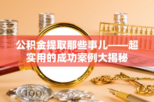 崇义公积金提取那些事儿——超实用的成功案例大揭秘