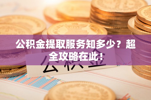 崇义公积金提取服务知多少？超全攻略在此！