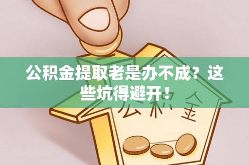 崇义公积金提取老是办不成？这些坑得避开！