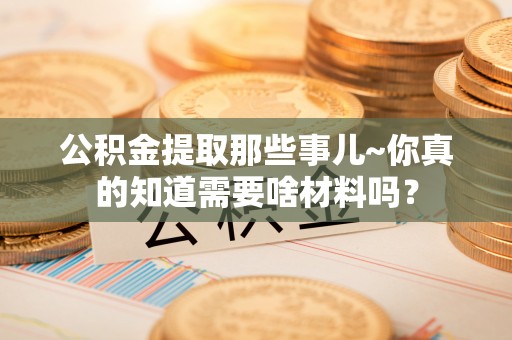 崇义公积金提取那些事儿~你真的知道需要啥材料吗？