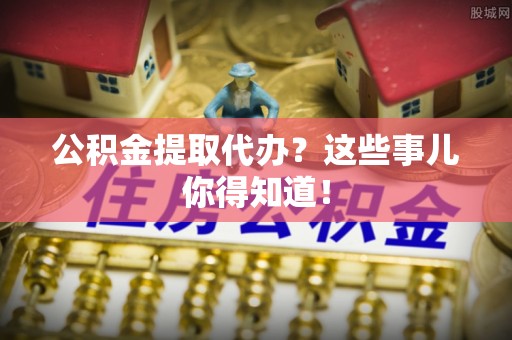 崇义公积金提取代办？这些事儿你得知道！