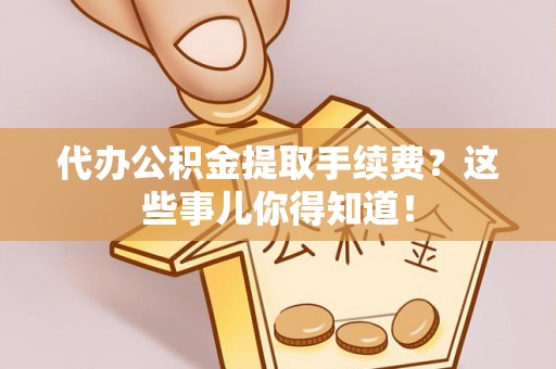 崇义代办公积金提取手续费？这些事儿你得知道！