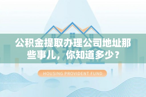崇义公积金提取办理公司地址那些事儿，你知道多少？