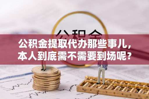 崇义公积金提取代办那些事儿，本人到底需不需要到场呢？