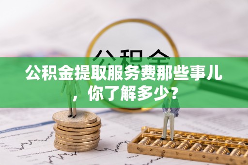 崇义公积金提取服务费那些事儿，你了解多少？