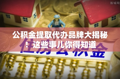 崇义公积金提取代办品牌大揭秘！这些事儿你得知道