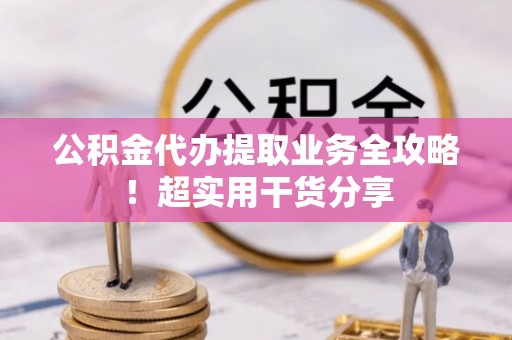 崇义公积金代办提取业务全攻略！超实用干货分享