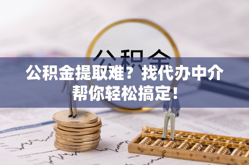 崇义公积金提取难？找代办中介帮你轻松搞定！