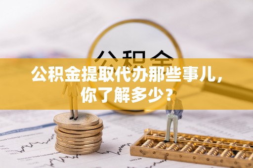 崇义公积金提取代办那些事儿，你了解多少？