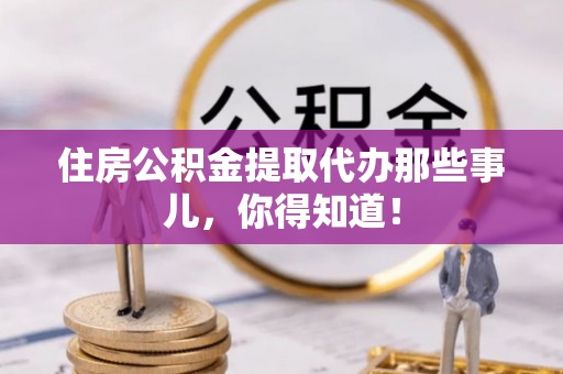 崇义住房公积金提取代办那些事儿，你得知道！