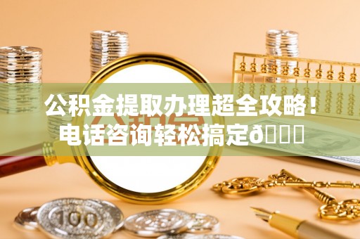 崇义公积金提取办理超全攻略！电话咨询轻松搞定😎