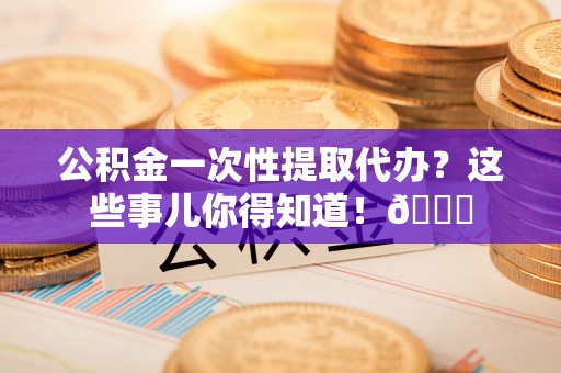 崇义公积金一次性提取代办？这些事儿你得知道！😎