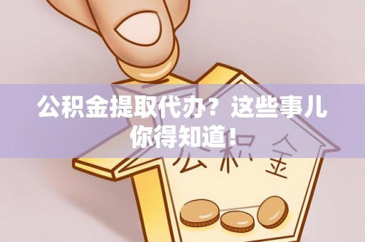 崇义公积金提取代办？这些事儿你得知道！