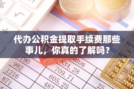 崇义代办公积金提取手续费那些事儿，你真的了解吗？