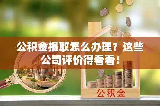 崇义公积金提取怎么办理？这些公司评价得看看！
