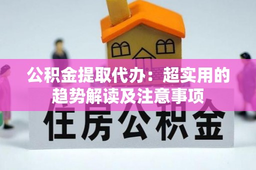 崇义公积金提取代办：超实用的趋势解读及注意事项