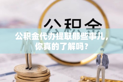 崇义公积金代办提取那些事儿，你真的了解吗？