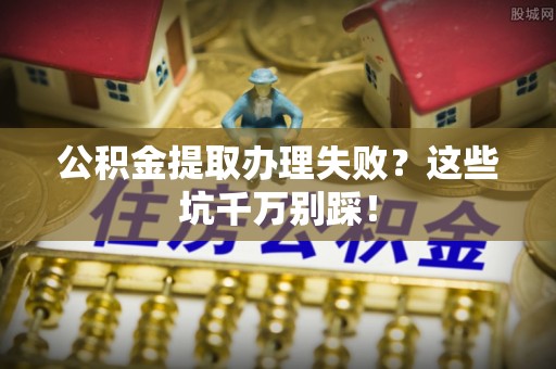 崇义公积金提取办理失败？这些坑千万别踩！