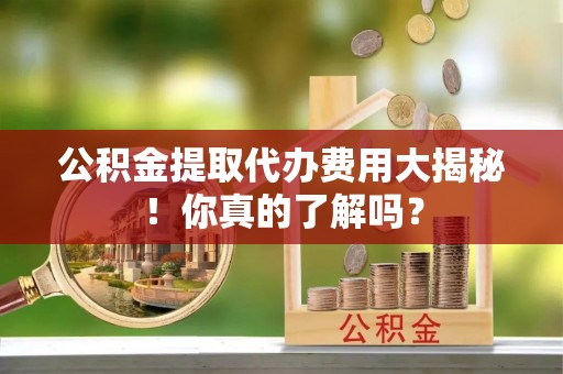 崇义公积金提取代办费用大揭秘！你真的了解吗？