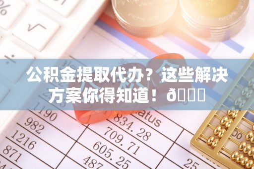 崇义公积金提取代办？这些解决方案你得知道！😎