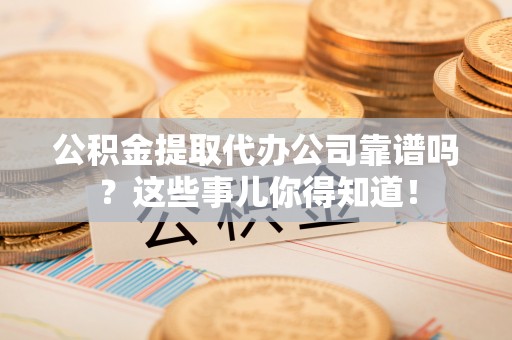 崇义公积金提取代办公司靠谱吗？这些事儿你得知道！