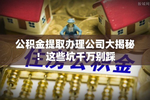 崇义公积金提取办理公司大揭秘！这些坑千万别踩