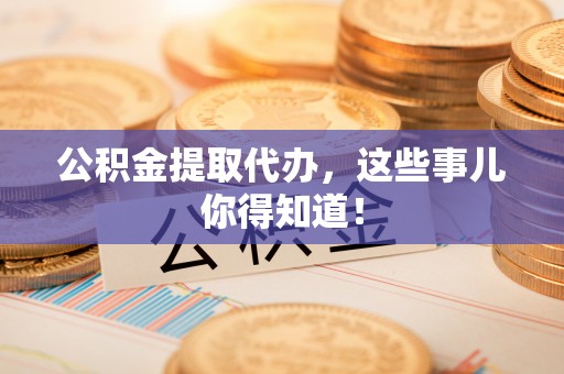 崇义公积金提取代办，这些事儿你得知道！