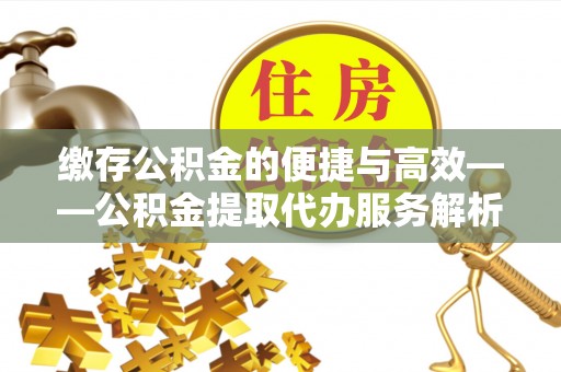 崇义缴存公积金的便捷与高效——公积金提取代办服务解析
