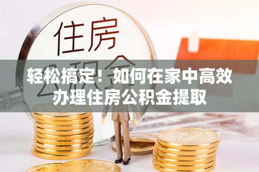 崇义轻松搞定！如何在家中高效办理住房公积金提取