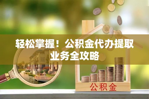 崇义轻松掌握！公积金代办提取业务全攻略
