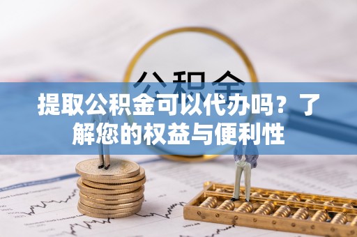 崇义提取公积金可以代办吗？了解您的权益与便利性