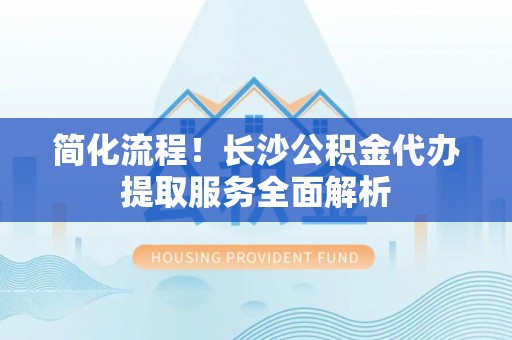 崇义简化流程！长沙公积金代办提取服务全面解析