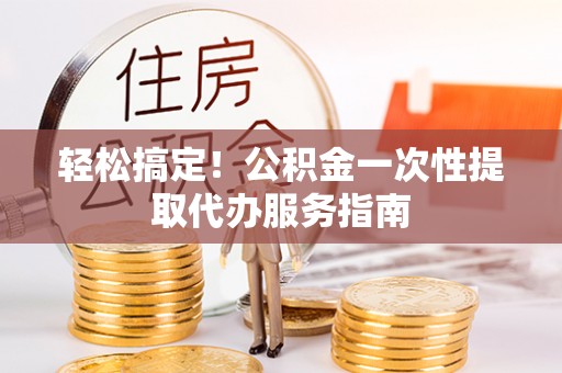 崇义轻松搞定！公积金一次性提取代办服务指南