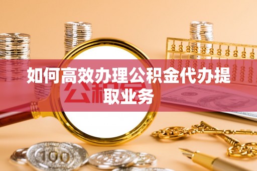 崇义如何高效办理公积金代办提取业务